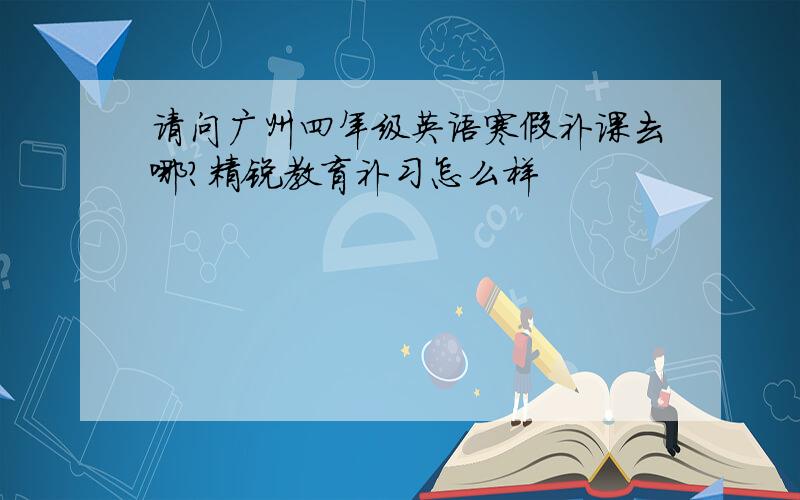 请问广州四年级英语寒假补课去哪?精锐教育补习怎么样