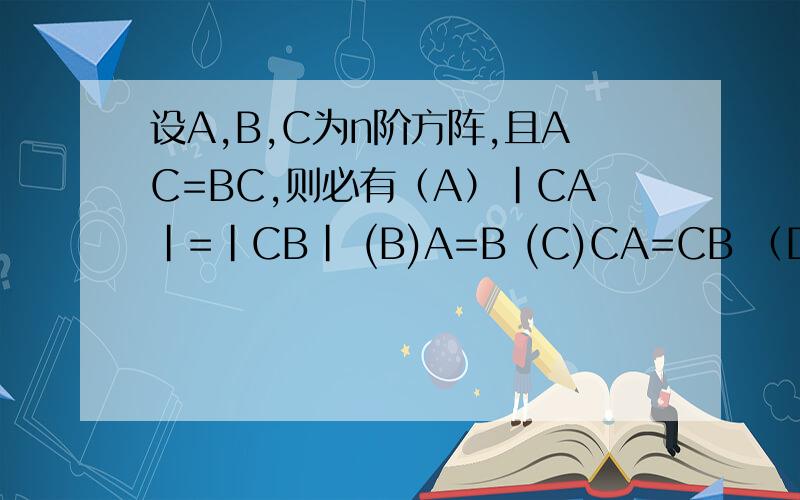 设A,B,C为n阶方阵,且AC=BC,则必有（A）|CA|=|CB| (B)A=B (C)CA=CB （D）|A|=|B|这题答案是A,想请问下这是怎么来的~