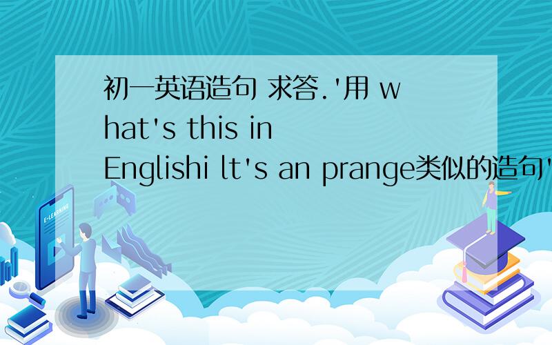 初一英语造句 求答.'用 what's this in Englishi lt's an prange类似的造句'3个回答句是Lt's an orange