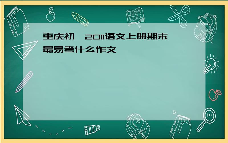 重庆初一2011语文上册期末最易考什么作文