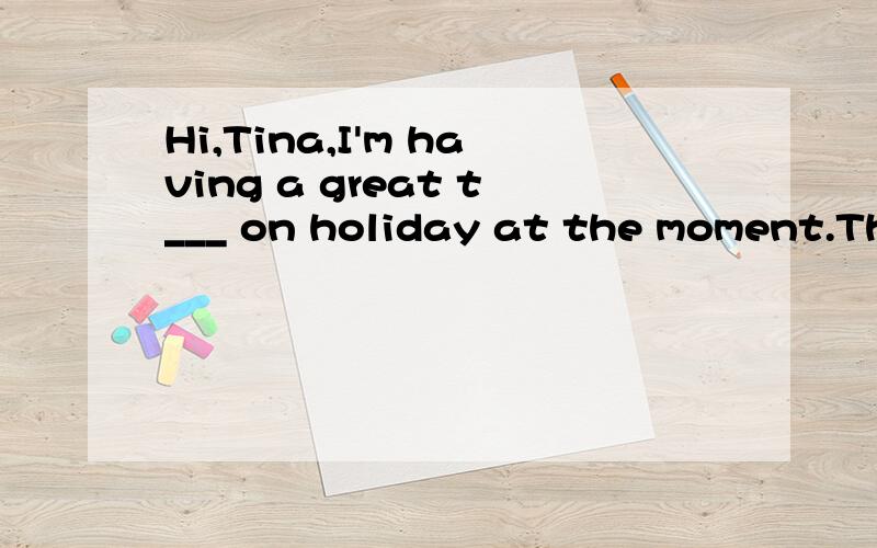 Hi,Tina,I'm having a great t___ on holiday at the moment.The weather is beautiful and as we are s_____ the sea I am a______ to go swimming every day which is great fun.There are a_____ some really nice seafood restaurants and we can eat our food ever
