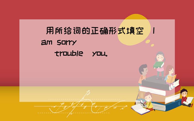 （用所给词的正确形式填空）I am sorry______(trouble)you.