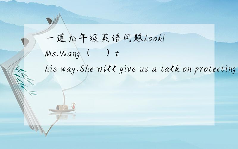 一道九年级英语问题Look!Ms.Wang（    ）this way.She will give us a talk on protecting the environment. A.comes B.came C.is coming D.was coming