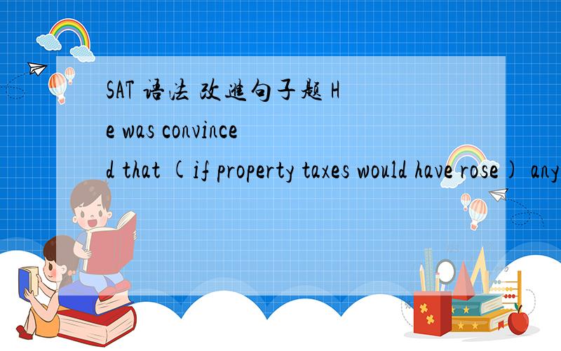 SAT 语法 改进句子题 He was convinced that (if property taxes would have rose) any higher,he would have had to move to a different area.括号部分为划线,答案说替换成C,为什么D不对呢?B if property taxes would riseC if taxes had r