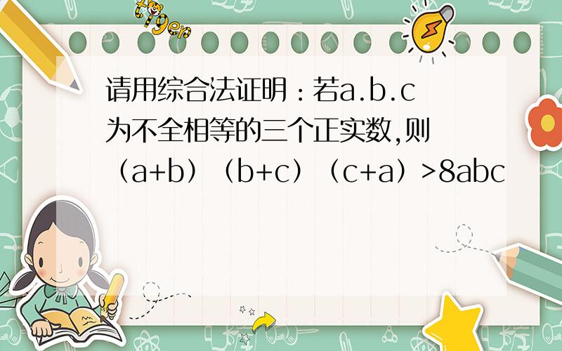 请用综合法证明：若a.b.c为不全相等的三个正实数,则 （a+b）（b+c）（c+a）>8abc
