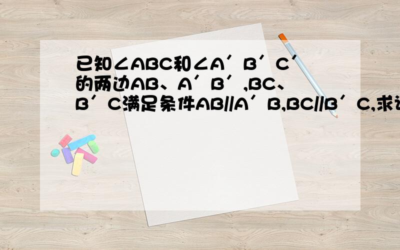 已知∠ABC和∠A′B′C′的两边AB、A′B′,BC、B′C满足条件AB//A′B,BC//B′C,求证∠ABC=∠A′B′C′