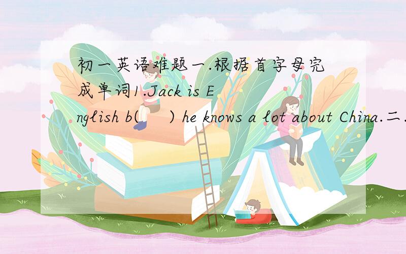 初一英语难题一.根据首字母完成单词1.Jack is English b(     ) he knows a lot about China.二.翻译下面词组1.stay at home (              )三.用所给单词的适当形式填空1.You can learn a lot about (          )(France) histp
