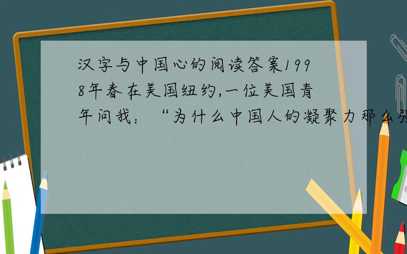汉字与中国心的阅读答案1998年春在美国纽约,一位美国青年问我：“为什么中国人的凝聚力那么强?”我戏答曰：“第一,我们都吃中餐；第二,我们都讲中文,用汉字.”汉字,确实是人类一绝.其