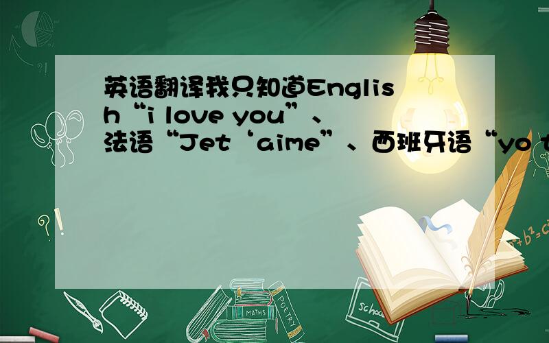 英语翻译我只知道English“i love you”、法语“Jet‘aime”、西班牙语“yo te amo”,请问还有哪些?哪位仁兄说说我听因为要写情书,SO ……
