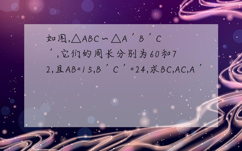 如图,△ABC∽△A′B′C′,它们的周长分别为60和72,且AB=15,B′C′=24,求BC,AC,A′