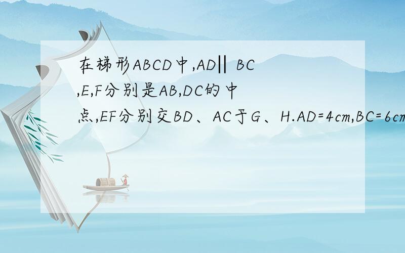 在梯形ABCD中,AD‖BC,E,F分别是AB,DC的中点,EF分别交BD、AC于G、H.AD=4cm,BC=6cm,求GH的长.