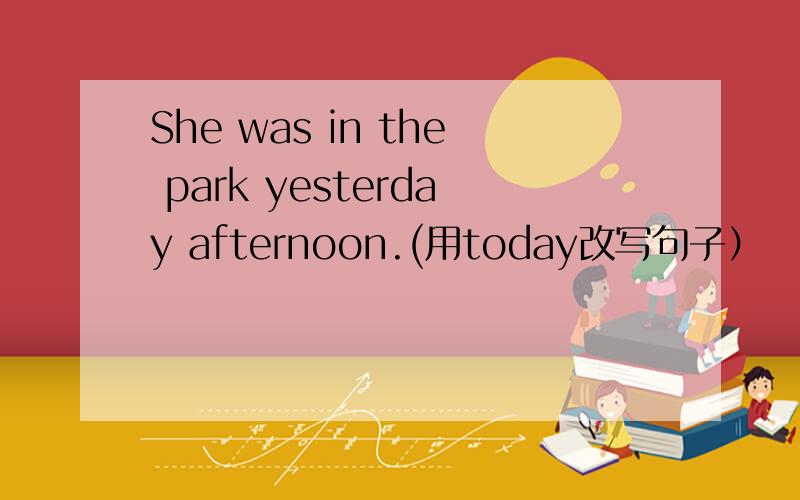 She was in the park yesterday afternoon.(用today改写句子）
