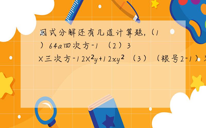 因式分解还有几道计算题,（1）64a四次方-1 （2）3X三次方-12X²y+12xy² （3）（根号2-1）零次方-2²+（2/3）-² （4）12/m²-9+1/3-m+2/m+3 （5）5/x-1=3/x+1 （6）4/x²-2x+1/x=2/x-2 先化简：x&#