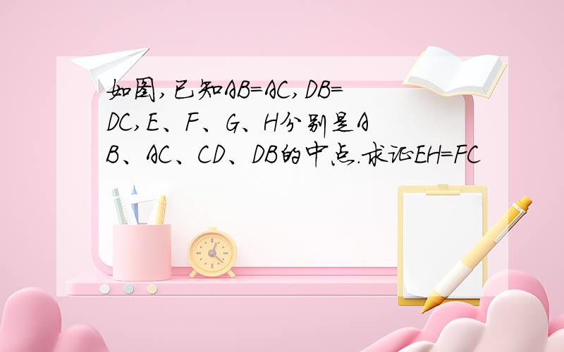 如图,已知AB=AC,DB=DC,E、F、G、H分别是AB、AC、CD、DB的中点.求证EH=FC
