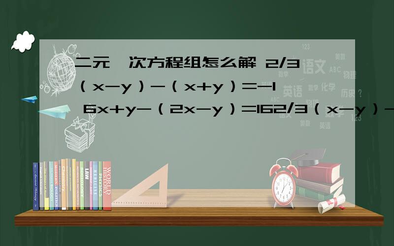 二元一次方程组怎么解 2/3（x-y）-（x+y）=-1 6x+y-（2x-y）=162/3（x-y）-（x+y）=-1 6x+y-（2x-y）=16