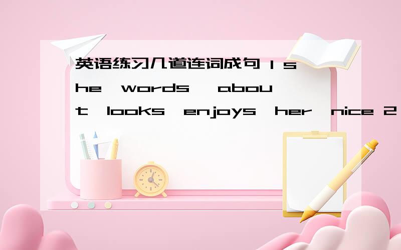 英语练习几道连词成句 1 she,words ,about,looks,enjoys,her,nice 2 answers,interesting,were,their,of,some