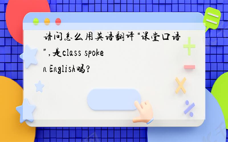 请问怎么用英语翻译“课堂口语”,是class spoken English吗?