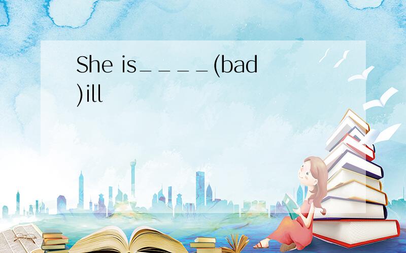 She is____(bad)ill