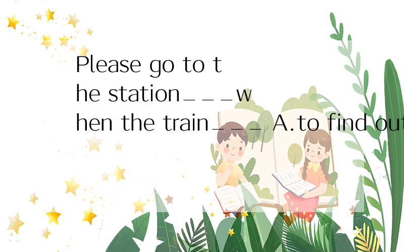 Please go to the station___when the train___ A.to find out;leaving B.to find out;leaves C.to find;will leave D.to look for;leaves