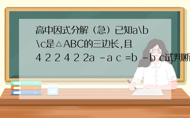 高中因式分解（急）已知a\b\c是△ABC的三边长,且 4 2 2 4 2 2a -a c =b -b c试判断△ABC的形状~a的4次方-a的2次方c的2次方=b的4次方-b的2次方c的2次方