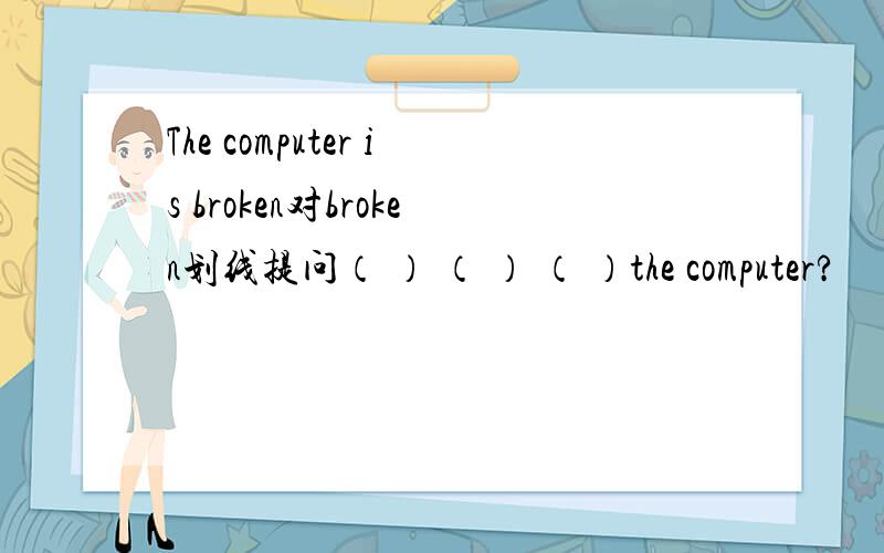 The computer is broken对broken划线提问（ ） （ ） （ ）the computer?