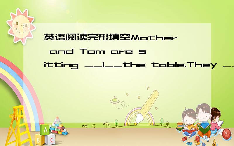 英语阅读完形填空Mother and Tom are sitting __1__the table.They __2__ their dinner.“I do not like __3__ soup.I do not want __4__it,”says Tom,__5__put down the spoon.‘All right,’says Mother and Tom work in the field.In the evening mothe