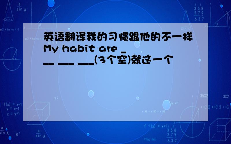 英语翻译我的习惯跟他的不一样My habit are ___ ___ ___(3个空)就这一个