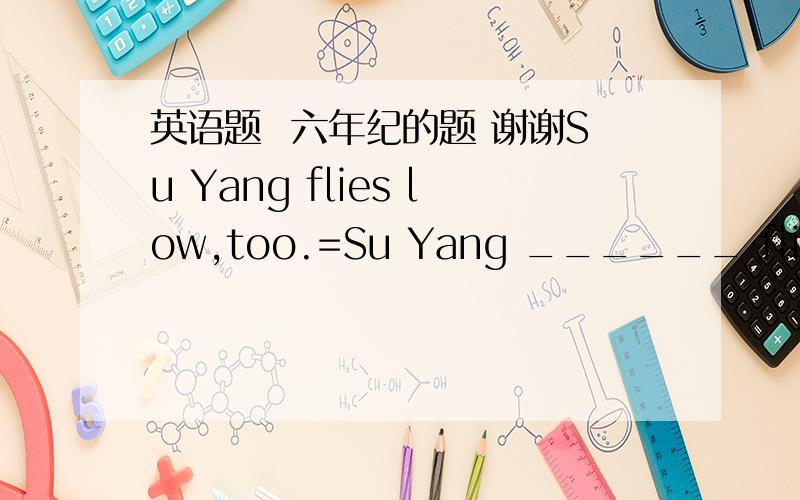 英语题  六年纪的题 谢谢Su Yang flies low,too.=Su Yang ______ flies low.横线处填一词.