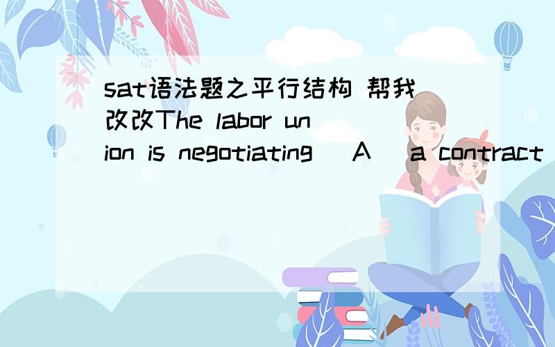sat语法题之平行结构 帮我改改The labor union is negotiating (A) a contract with the hospital that (B) will satisfy (C) the demands of the workers and be acceptable to (D) all levels of management.