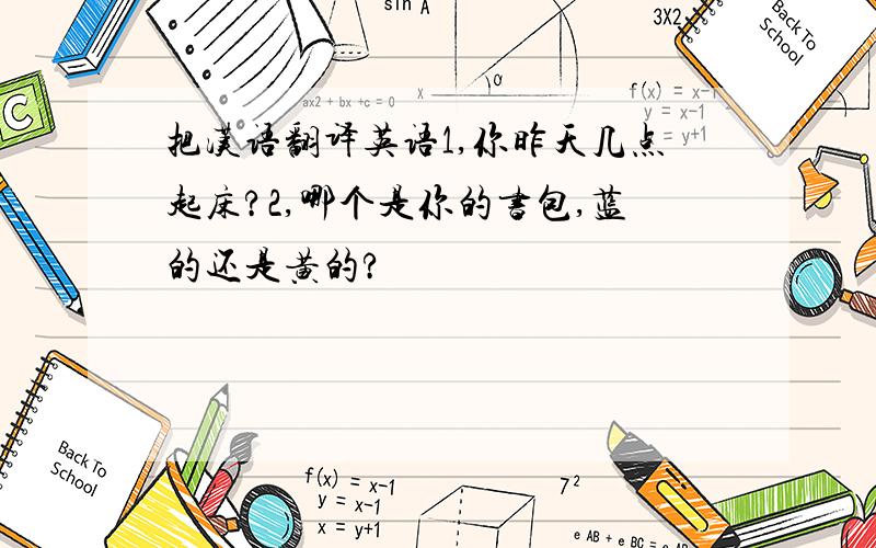 把汉语翻译英语1,你昨天几点起床?2,哪个是你的书包,蓝的还是黄的?