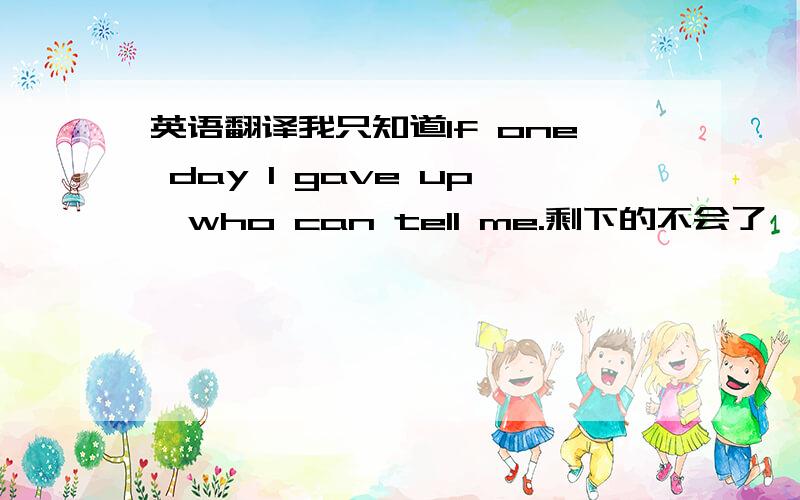 英语翻译我只知道If one day I gave up,who can tell me.剩下的不会了,总感觉还有点小问题~