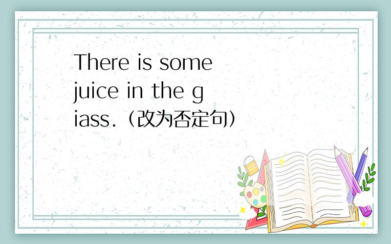 There is some juice in the giass.（改为否定句）