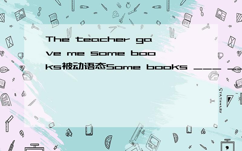 The teacher gave me some books被动语态Some books ___ ___ ___ me by the teacher.