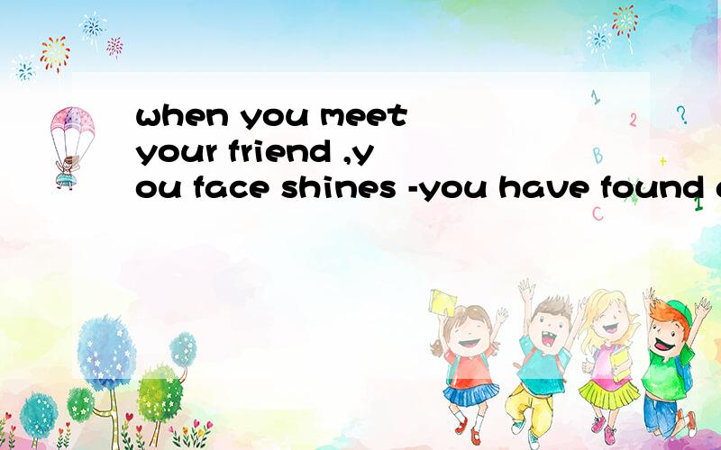 when you meet your friend ,you face shines -you have found gold 的意思