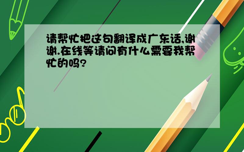 请帮忙把这句翻译成广东话,谢谢.在线等请问有什么需要我帮忙的吗?