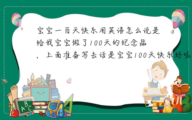 宝宝一百天快乐用英语怎么说是给我宝宝做了100天的纪念品，上面准备写去话是宝宝100天快乐好呢，还是宝宝100天纪念好呢？
