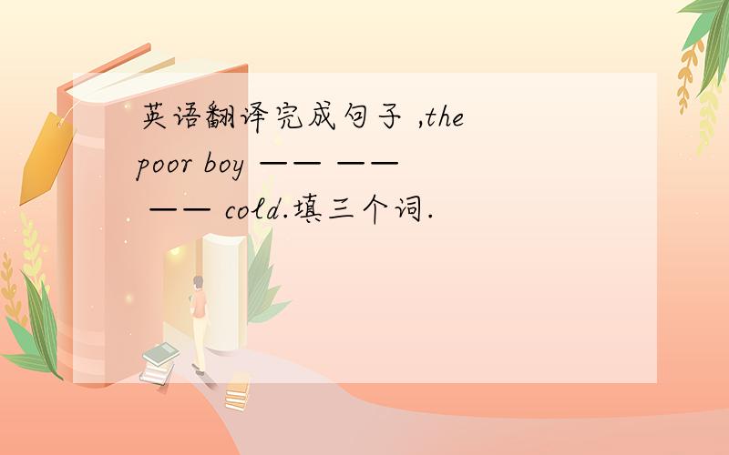 英语翻译完成句子 ,the poor boy —— —— —— cold.填三个词.