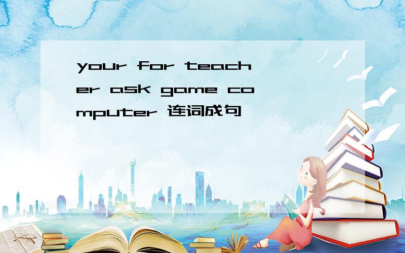 your for teacher ask game computer 连词成句