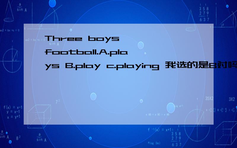 Three boys —— football.A.plays B.play c.playing 我选的是B对吗?