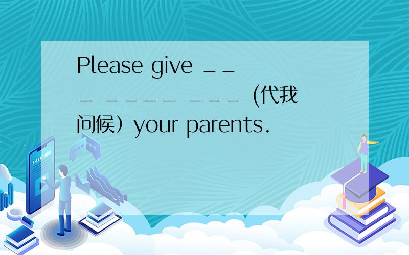 Please give ___ ____ ___ (代我问候）your parents.