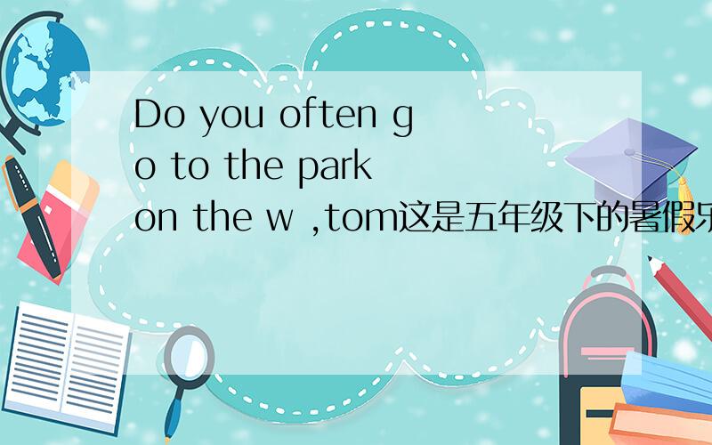 Do you often go to the park on the w ,tom这是五年级下的暑假乐园上的