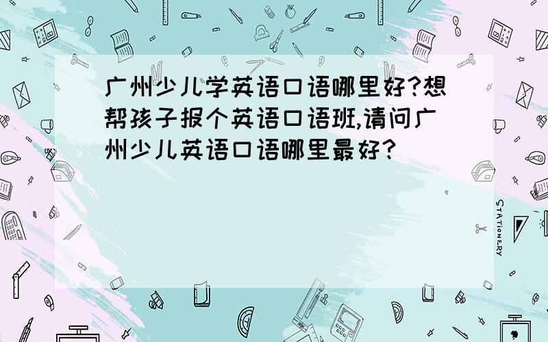 广州少儿学英语口语哪里好?想帮孩子报个英语口语班,请问广州少儿英语口语哪里最好?