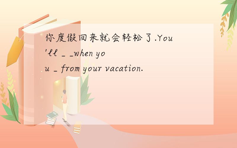 你度假回来就会轻松了.You'll _ _when you _ from your vacation.