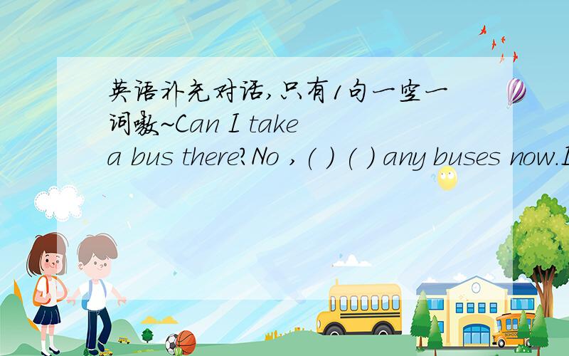 英语补充对话,只有1句一空一词嗷~Can I take a bus there?No ,( ) ( ) any buses now.It's ( ) late,but you can take a taxi.