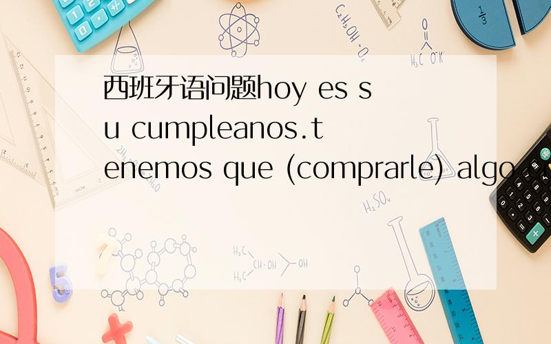 西班牙语问题hoy es su cumpleanos.tenemos que (comprarle) algo como regalo.这事一道填空题,已经知道正确答案了,但是后面的那句什么意思algo como在这句话里什么意思（求详解）