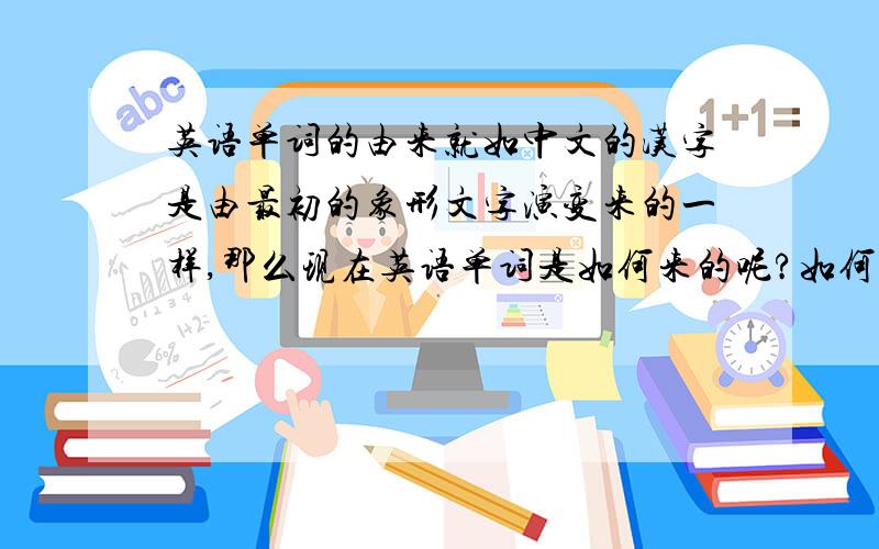 英语单词的由来就如中文的汉字是由最初的象形文字演变来的一样,那么现在英语单词是如何来的呢?如何构成的呢?其实发这个提问是想看看其单词组成的规则以及方法，这样就可以更加牢固