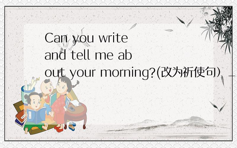 Can you write and tell me about your morning?(改为祈使句）_________ ________ and tell me about your morning.