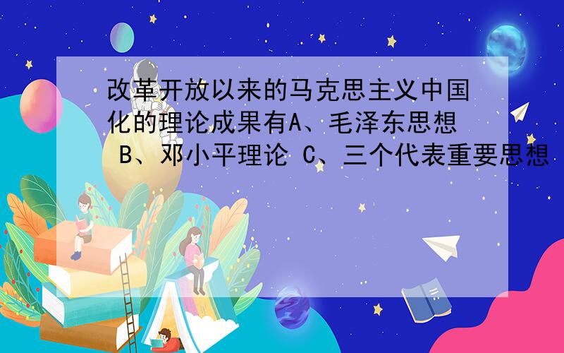 改革开放以来的马克思主义中国化的理论成果有A、毛泽东思想 B、邓小平理论 C、三个代表重要思想 D、科学发