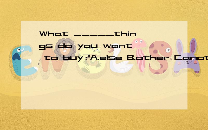 What _____things do you want to buy?A.else B.other C.another D.others快可有选A的也有选B的，说个理由