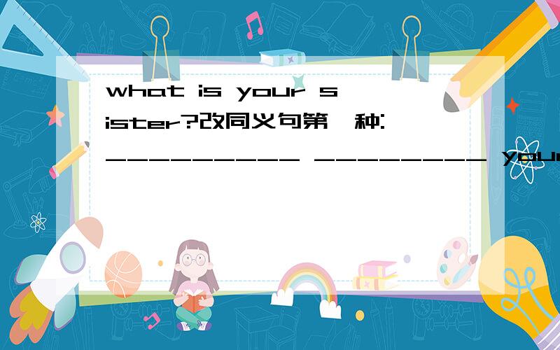 what is your sister?改同义句第一种:_________ ________ your sister _____?第二种:________your ______ _______